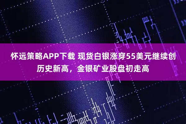 怀远策略APP下载 现货白银涨穿55美元继续创历史新高，金银矿业股盘初走高