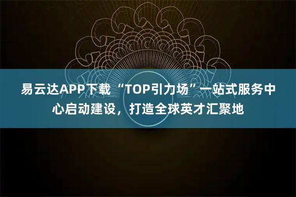 易云达APP下载 “TOP引力场”一站式服务中心启动建设，打造全球英才汇聚地
