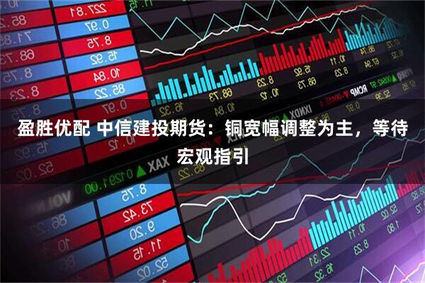 盈胜优配 中信建投期货：铜宽幅调整为主，等待宏观指引