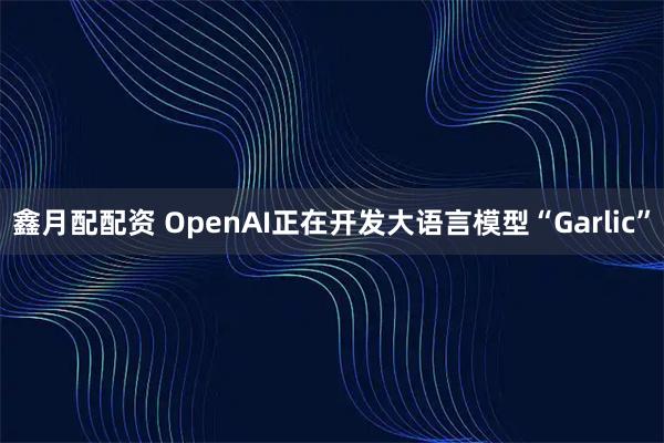 鑫月配配资 OpenAI正在开发大语言模型“Garlic”