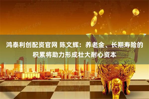 鸿泰利创配资官网 陈文辉：养老金、长期寿险的积累将助力形成壮大耐心资本