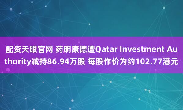 配资天眼官网 药明康德遭Qatar Investment Authority减持86.94万股 每股作价为约102.77港元