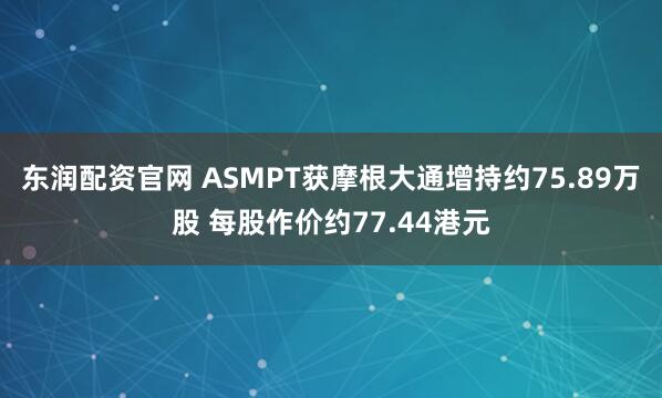 东润配资官网 ASMPT获摩根大通增持约75.89万股 每股作价约77.44港元