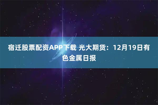 宿迁股票配资APP下载 光大期货：12月19日有色金属日报