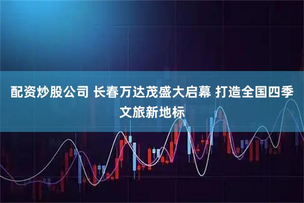 配资炒股公司 长春万达茂盛大启幕 打造全国四季文旅新地标