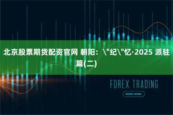北京股票期货配资官网 朝阳：＂纪＂忆·2025 派驻篇(二)
