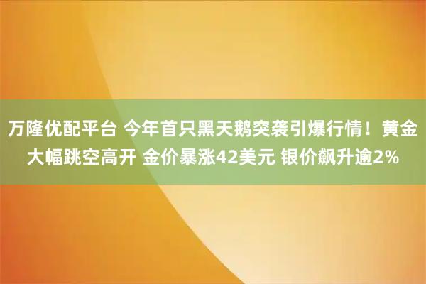 万隆优配平台 今年首只黑天鹅突袭引爆行情！黄金大幅跳空高开 金价暴涨42美元 银价飙升逾2%