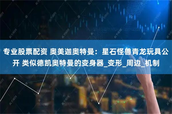 专业股票配资 奥美迦奥特曼：星石怪兽青龙玩具公开 类似德凯奥特曼的变身器_变形_周边_机制