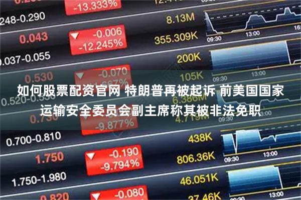如何股票配资官网 特朗普再被起诉 前美国国家运输安全委员会副主席称其被非法免职