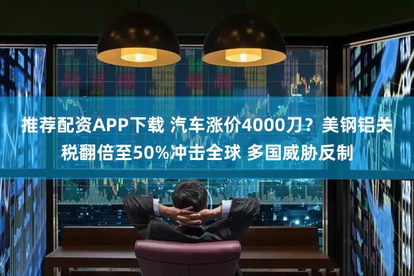 推荐配资APP下载 汽车涨价4000刀？美钢铝关税翻倍至50%冲击全球 多国威胁反制