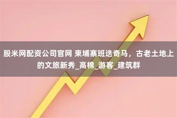 股米网配资公司官网 柬埔寨班迭奇马，古老土地上的文旅新秀_高棉_游客_建筑群