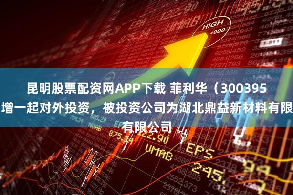 昆明股票配资网APP下载 菲利华（300395）新增一起对外投资，被投资公司为湖北鼎益新材料有限公司