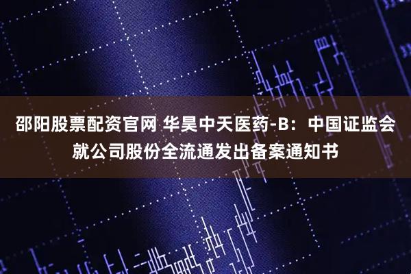 邵阳股票配资官网 华昊中天医药-B：中国证监会就公司股份全流通发出备案通知书