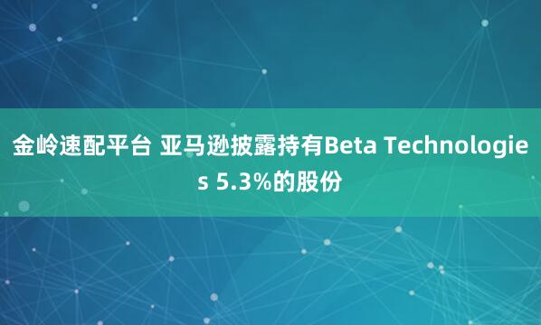 金岭速配平台 亚马逊披露持有Beta Technologies 5.3%的股份