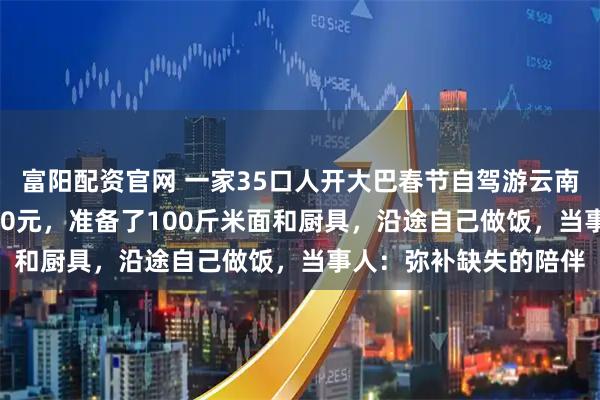 富阳配资官网 一家35口人开大巴春节自驾游云南：费用AA制每人2000元，准备了100斤米面和厨具，沿途自己做饭，当事人：弥补缺失的陪伴