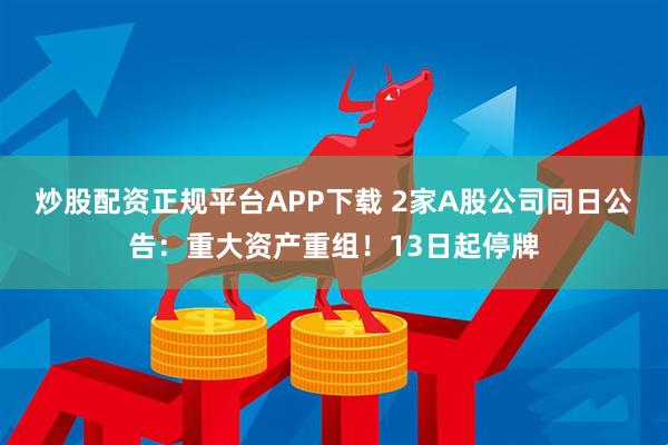 炒股配资正规平台APP下载 2家A股公司同日公告：重大资产重组！13日起停牌