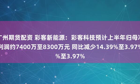 广州期货配资 彩客新能源:彩客科技预计上半年归母净利润约7400万至8300万元 同比减少14.39%至3.97%